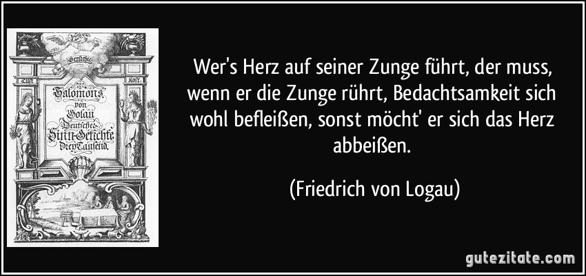 Wer's Herz auf seiner Zunge führt, der muss, wenn er die Zunge rührt, Bedachtsamkeit sich wohl befleißen, sonst möcht' er sich das Herz abbeißen. (Friedrich von Logau)