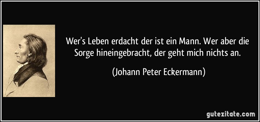 Wer's Leben erdacht der ist ein Mann. Wer aber die Sorge hineingebracht, der geht mich nichts an. (Johann Peter Eckermann)