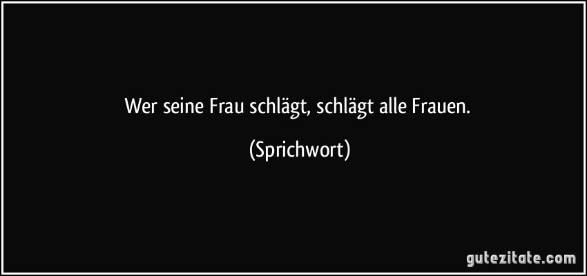 Wer seine Frau schlägt, schlägt alle Frauen. (Sprichwort)