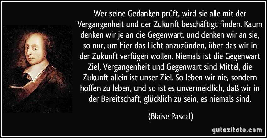 Wer seine Gedanken prüft, wird sie alle mit der Vergangenheit und der Zukunft beschäftigt finden. Kaum denken wir je an die Gegenwart, und denken wir an sie, so nur, um hier das Licht anzuzünden, über das wir in der Zukunft verfügen wollen. Niemals ist die Gegenwart Ziel, Vergangenheit und Gegenwart sind Mittel, die Zukunft allein ist unser Ziel. So leben wir nie, sondern hoffen zu leben, und so ist es unvermeidlich, daß wir in der Bereitschaft, glücklich zu sein, es niemals sind. (Blaise Pascal)