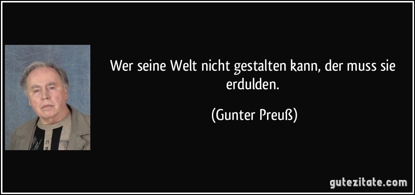 Wer seine Welt nicht gestalten kann, der muss sie erdulden. (Gunter Preuß)