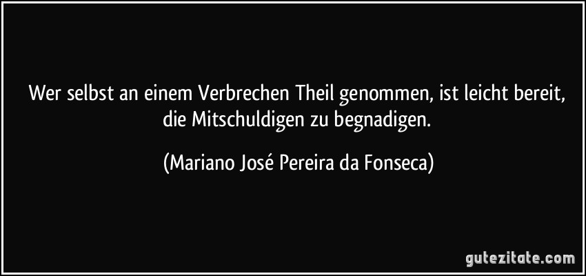 Wer selbst an einem Verbrechen Theil genommen, ist leicht bereit, die Mitschuldigen zu begnadigen. (Mariano José Pereira da Fonseca)