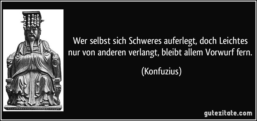 Wer selbst sich Schweres auferlegt, doch Leichtes nur von anderen verlangt, bleibt allem Vorwurf fern. (Konfuzius)