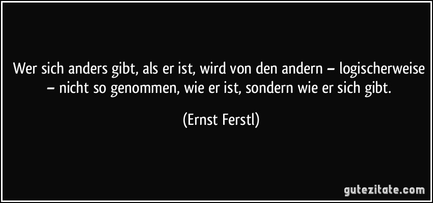 Wer sich anders gibt, als er ist, wird von den andern – logischerweise – nicht so genommen, wie er ist, sondern wie er sich gibt. (Ernst Ferstl)