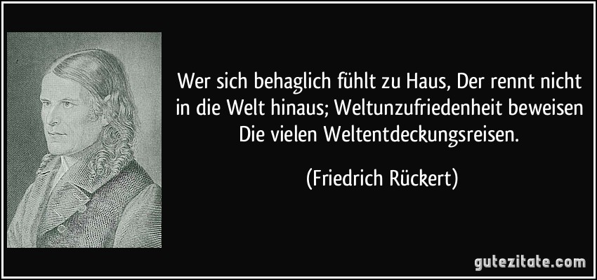 Wer sich behaglich fühlt zu Haus, Der rennt nicht in die Welt hinaus; Weltunzufriedenheit beweisen Die vielen Weltentdeckungsreisen. (Friedrich Rückert)