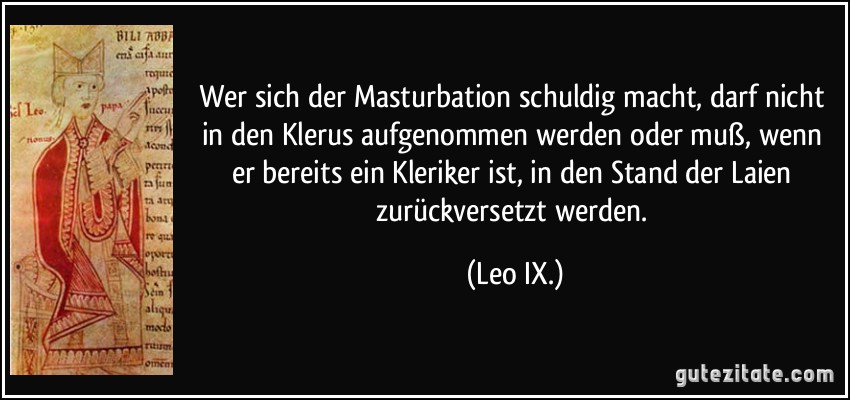 Wer sich der Masturbation schuldig macht, darf nicht in den Klerus aufgenommen werden oder muß, wenn er bereits ein Kleriker ist, in den Stand der Laien zurückversetzt werden. (Leo IX.)