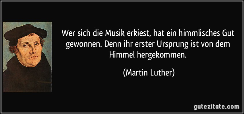 Wer sich die Musik erkiest, hat ein himmlisches Gut gewonnen. Denn ihr erster Ursprung ist von dem Himmel hergekommen. (Martin Luther)