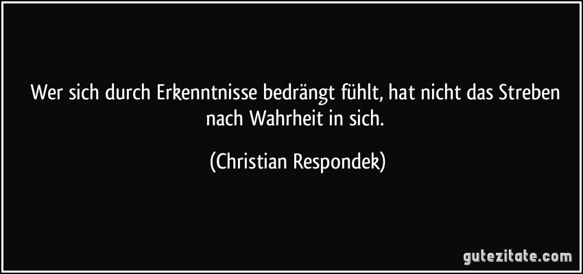 Wer sich durch Erkenntnisse bedrängt fühlt, hat nicht das Streben nach Wahrheit in sich. (Christian Respondek)