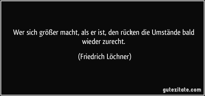 Wer sich größer macht, als er ist, den rücken die Umstände bald wieder zurecht. (Friedrich Löchner)