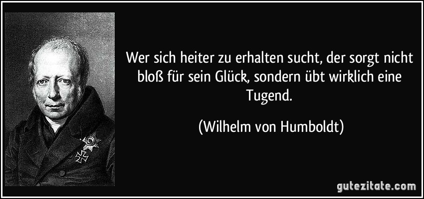 Wer sich heiter zu erhalten sucht, der sorgt nicht bloß für sein Glück, sondern übt wirklich eine Tugend. (Wilhelm von Humboldt)