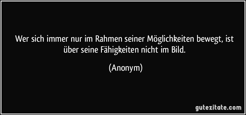 Wer sich immer nur im Rahmen seiner Möglichkeiten bewegt, ist über seine Fähigkeiten nicht im Bild. (Anonym)