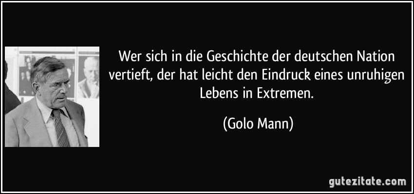 Wer sich in die Geschichte der deutschen Nation vertieft, der hat leicht den Eindruck eines unruhigen Lebens in Extremen. (Golo Mann)