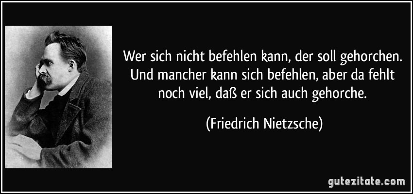 Wer sich nicht befehlen kann, der soll gehorchen. Und mancher kann sich befehlen, aber da fehlt noch viel, daß er sich auch gehorche. (Friedrich Nietzsche)