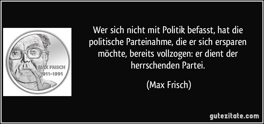 Wer sich nicht mit Politik befasst, hat die politische Parteinahme, die er sich ersparen möchte, bereits vollzogen: er dient der herrschenden Partei. (Max Frisch)