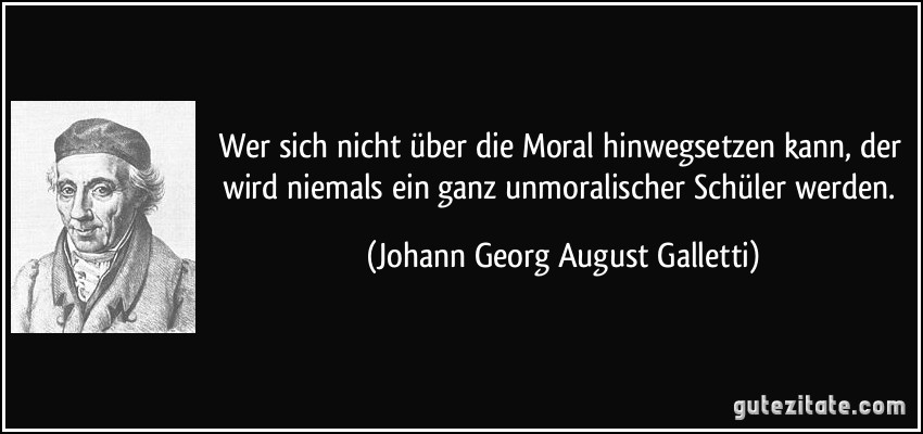 Wer sich nicht über die Moral hinwegsetzen kann, der wird niemals ein ganz unmoralischer Schüler werden. (Johann Georg August Galletti)