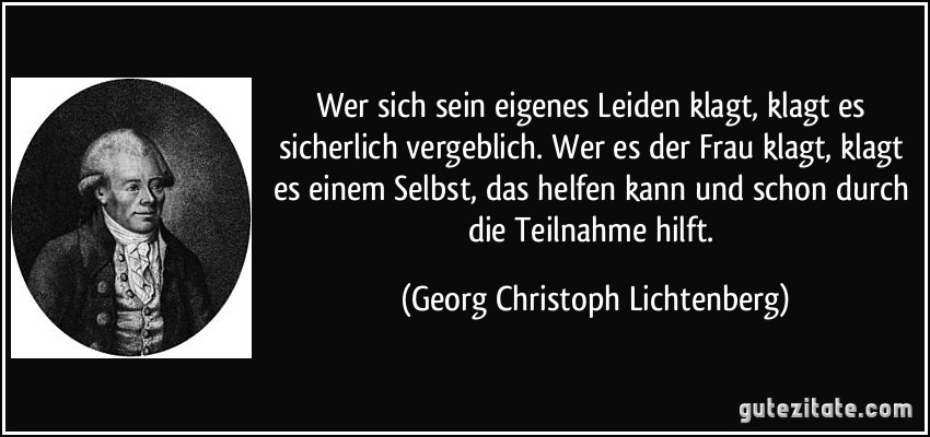 Wer sich sein eigenes Leiden klagt, klagt es sicherlich vergeblich. Wer es der Frau klagt, klagt es einem Selbst, das helfen kann und schon durch die Teilnahme hilft. (Georg Christoph Lichtenberg)