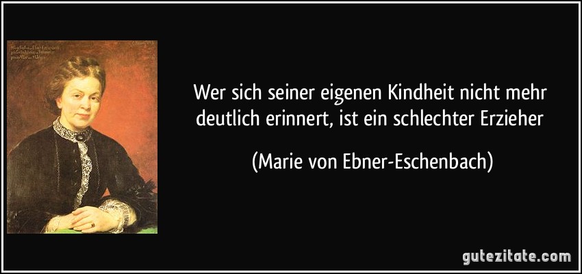 Wer sich seiner eigenen Kindheit nicht mehr deutlich erinnert, ist ein schlechter Erzieher (Marie von Ebner-Eschenbach)