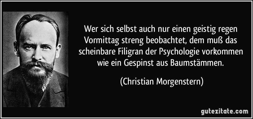 Wer sich selbst auch nur einen geistig regen Vormittag streng beobachtet, dem muß das scheinbare Filigran der Psychologie vorkommen wie ein Gespinst aus Baumstämmen. (Christian Morgenstern)