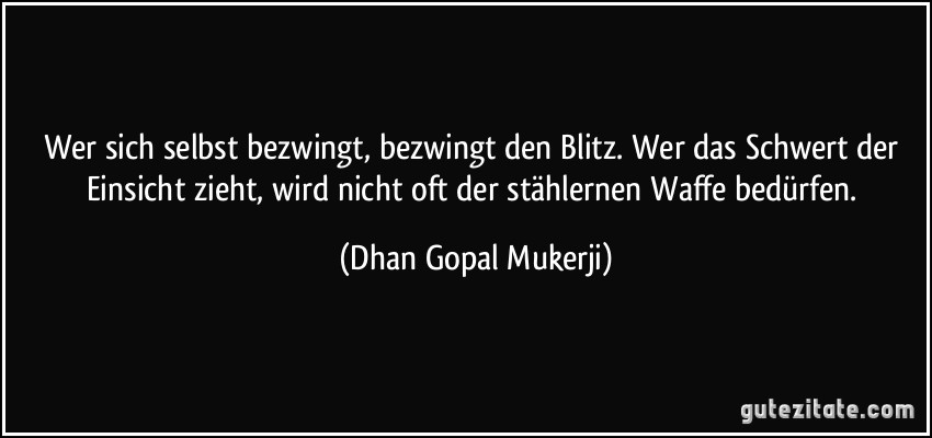 Wer sich selbst bezwingt, bezwingt den Blitz. Wer das Schwert der Einsicht zieht, wird nicht oft der stählernen Waffe bedürfen. (Dhan Gopal Mukerji)