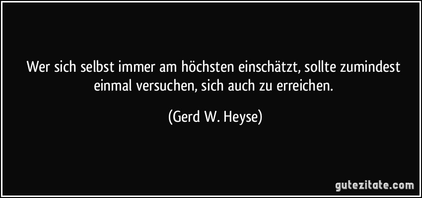 Wer sich selbst immer am höchsten einschätzt, sollte zumindest einmal versuchen, sich auch zu erreichen. (Gerd W. Heyse)