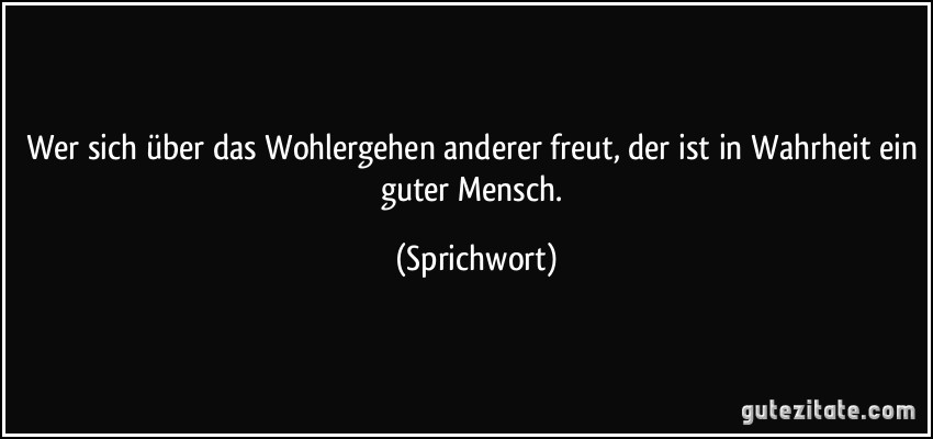 Wer sich über das Wohlergehen anderer freut, der ist in Wahrheit ein guter Mensch. (Sprichwort)