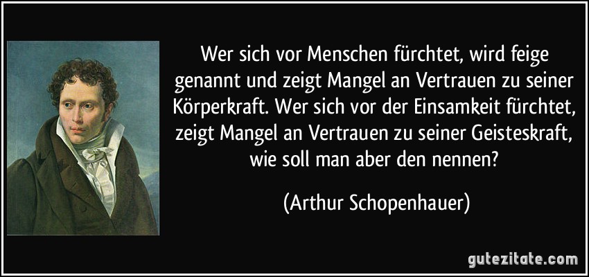 Wer sich vor Menschen fürchtet, wird feige genannt und zeigt Mangel an Vertrauen zu seiner Körperkraft. Wer sich vor der Einsamkeit fürchtet, zeigt Mangel an Vertrauen zu seiner Geisteskraft, wie soll man aber den nennen? (Arthur Schopenhauer)