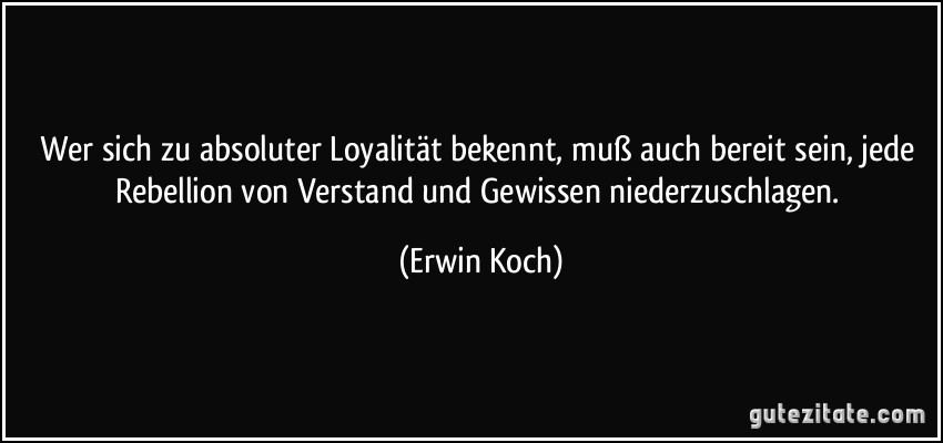 Wer sich zu absoluter Loyalität bekennt, muß auch bereit sein, jede Rebellion von Verstand und Gewissen niederzuschlagen. (Erwin Koch)