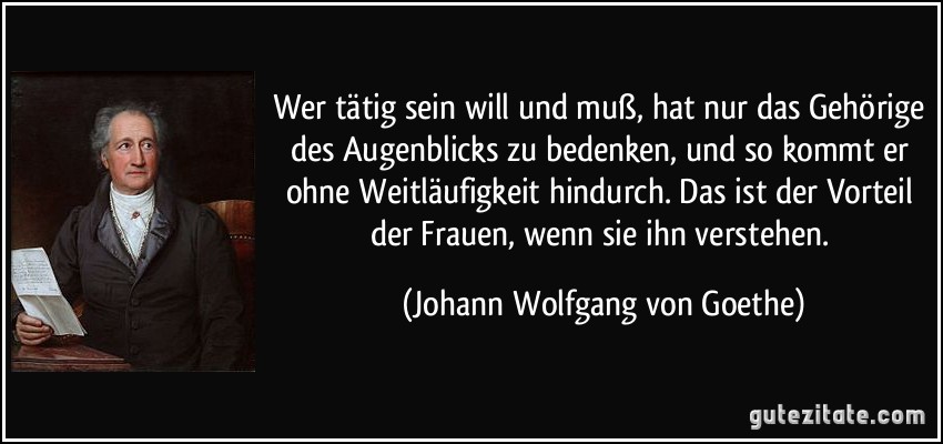 Wer tätig sein will und muß, hat nur das Gehörige des Augenblicks zu bedenken, und so kommt er ohne Weitläufigkeit hindurch. Das ist der Vorteil der Frauen, wenn sie ihn verstehen. (Johann Wolfgang von Goethe)