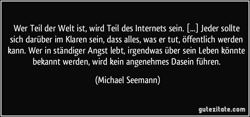 Wer Teil der Welt ist, wird Teil des Internets sein. [...] Jeder sollte sich darüber im Klaren sein, dass alles, was er tut, öffentlich werden kann. Wer in ständiger Angst lebt, irgendwas über sein Leben könnte bekannt werden, wird kein angenehmes Dasein führen. (Michael Seemann)