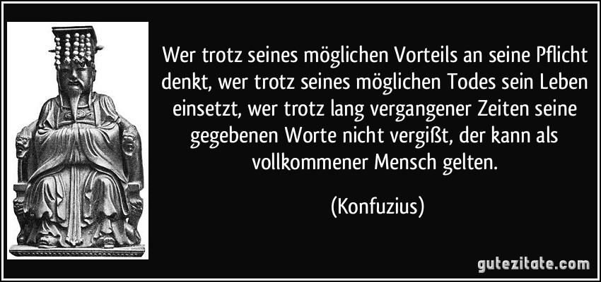 Wer trotz seines möglichen Vorteils an seine Pflicht denkt, wer trotz seines möglichen Todes sein Leben einsetzt, wer trotz lang vergangener Zeiten seine gegebenen Worte nicht vergißt, der kann als vollkommener Mensch gelten. (Konfuzius)