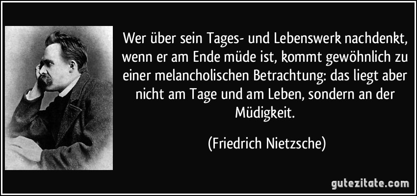 Wer über sein Tages- und Lebenswerk nachdenkt, wenn er am Ende müde ist, kommt gewöhnlich zu einer melancholischen Betrachtung: das liegt aber nicht am Tage und am Leben, sondern an der Müdigkeit. (Friedrich Nietzsche)