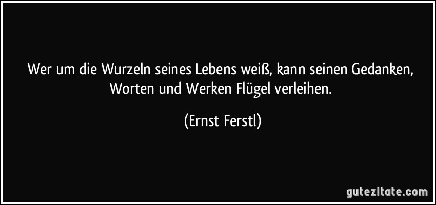 Wer um die Wurzeln seines Lebens weiß, kann seinen Gedanken, Worten und Werken Flügel verleihen. (Ernst Ferstl)