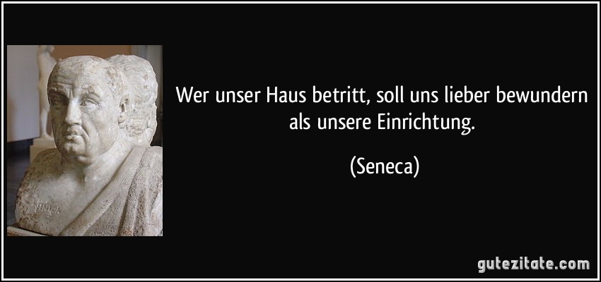 Wer unser Haus betritt, soll uns lieber bewundern als unsere Einrichtung. (Seneca)