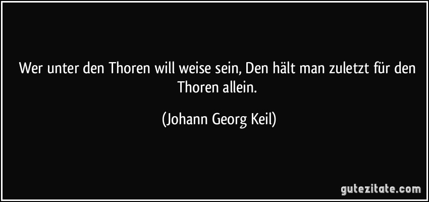 Wer unter den Thoren will weise sein, Den hält man zuletzt für den Thoren allein. (Johann Georg Keil)