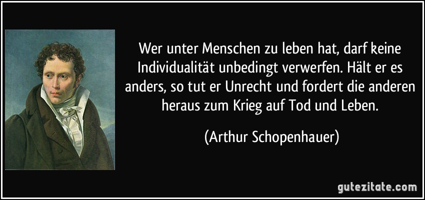 Wer unter Menschen zu leben hat, darf keine Individualität unbedingt verwerfen. Hält er es anders, so tut er Unrecht und fordert die anderen heraus zum Krieg auf Tod und Leben. (Arthur Schopenhauer)