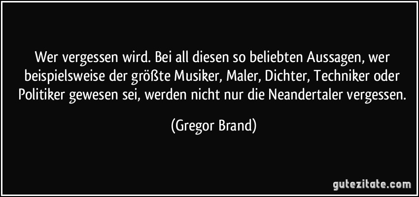 Wer vergessen wird. Bei all diesen so beliebten Aussagen, wer beispielsweise der größte Musiker, Maler, Dichter, Techniker oder Politiker gewesen sei, werden nicht nur die Neandertaler vergessen. (Gregor Brand)