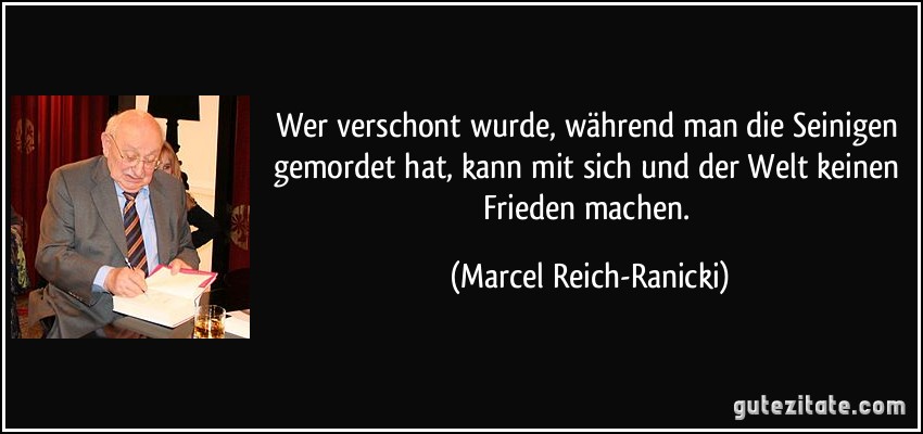 Wer verschont wurde, während man die Seinigen gemordet hat, kann mit sich und der Welt keinen Frieden machen. (Marcel Reich-Ranicki)