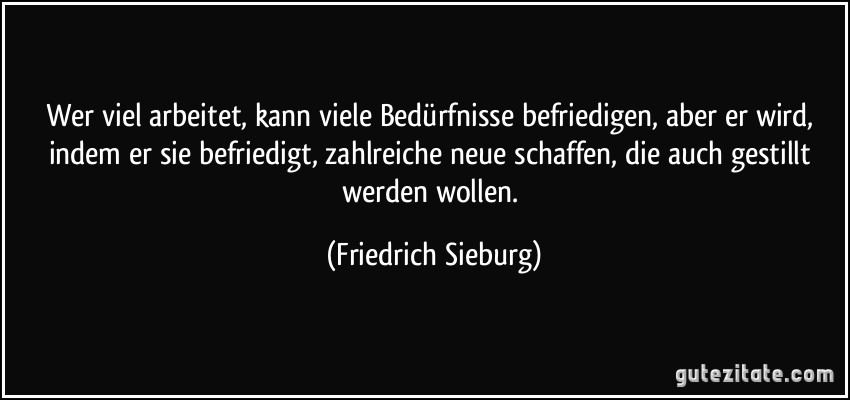 Wer viel arbeitet, kann viele Bedürfnisse befriedigen, aber er wird, indem er sie befriedigt, zahlreiche neue schaffen, die auch gestillt werden wollen. (Friedrich Sieburg)