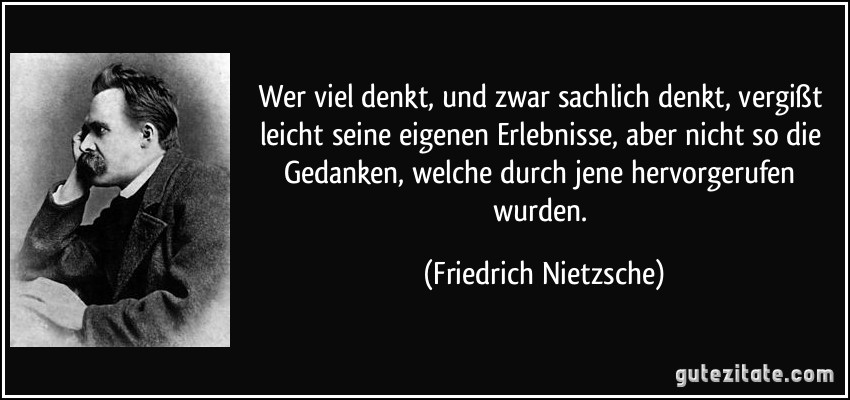 Wer viel denkt, und zwar sachlich denkt, vergißt leicht seine eigenen Erlebnisse, aber nicht so die Gedanken, welche durch jene hervorgerufen wurden. (Friedrich Nietzsche)