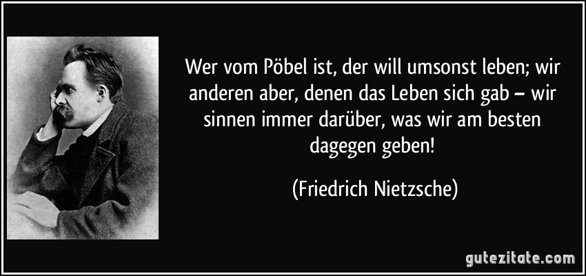 Wer vom Pöbel ist, der will umsonst leben; wir anderen aber, denen das Leben sich gab – wir sinnen immer darüber, was wir am besten dagegen geben! (Friedrich Nietzsche)