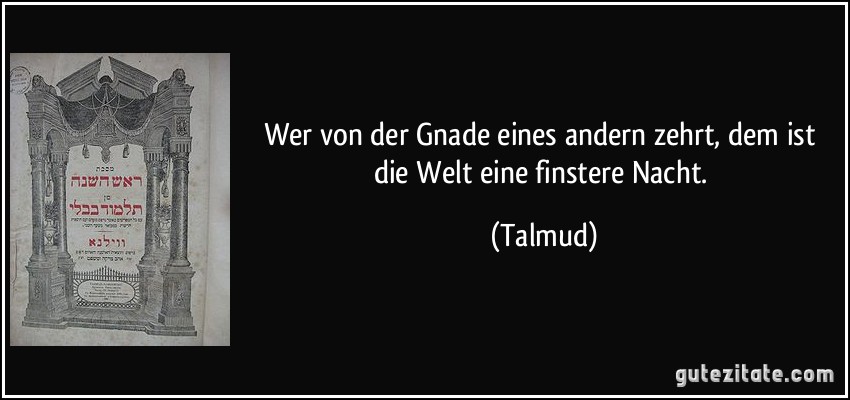 Wer von der Gnade eines andern zehrt, dem ist die Welt eine finstere Nacht. (Talmud)