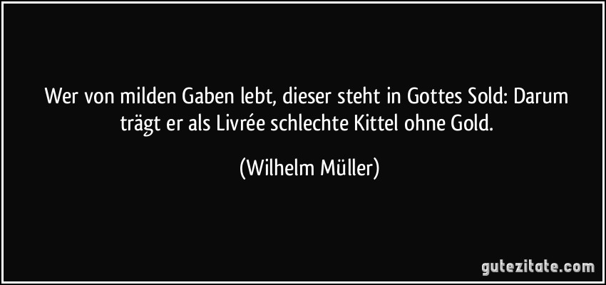 Wer von milden Gaben lebt, dieser steht in Gottes Sold: / Darum trägt er als Livrée schlechte Kittel ohne Gold. (Wilhelm Müller)