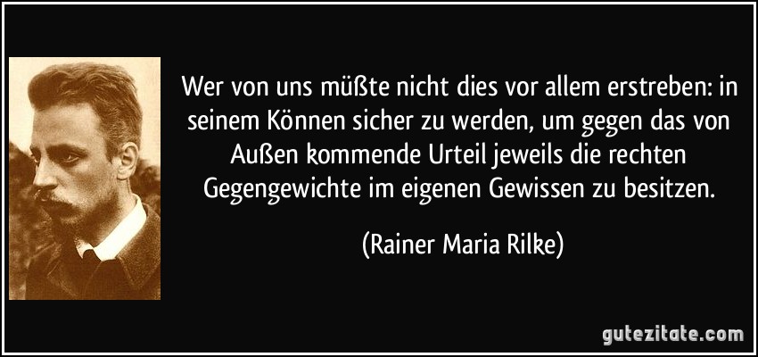 Wer von uns müßte nicht dies vor allem erstreben: in seinem Können sicher zu werden, um gegen das von Außen kommende Urteil jeweils die rechten Gegengewichte im eigenen Gewissen zu besitzen. (Rainer Maria Rilke)