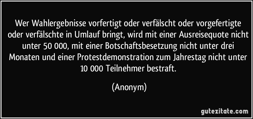 Wer Wahlergebnisse vorfertigt oder verfälscht oder vorgefertigte oder verfälschte in Umlauf bringt, wird mit einer Ausreisequote nicht unter 50 000, mit einer Botschaftsbesetzung nicht unter drei Monaten und einer Protestdemonstration zum Jahrestag nicht unter 10 000 Teilnehmer bestraft. (Anonym)