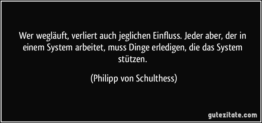 Wer wegläuft, verliert auch jeglichen Einfluss. Jeder aber, der in einem System arbeitet, muss Dinge erledigen, die das System stützen. (Philipp von Schulthess)