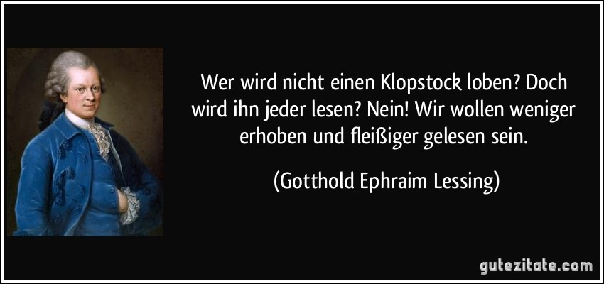 Wer wird nicht einen Klopstock loben? / Doch wird ihn jeder lesen? Nein! / Wir wollen weniger erhoben / und fleißiger gelesen sein. (Gotthold Ephraim Lessing)