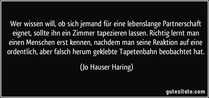 Wer wissen will, ob sich jemand für eine lebenslange Partnerschaft eignet, sollte ihn ein Zimmer tapezieren lassen. Richtig lernt man einen Menschen erst kennen, nachdem man seine Reaktion auf eine ordentlich, aber falsch herum geklebte Tapetenbahn beobachtet hat. (Jo Hauser Haring)