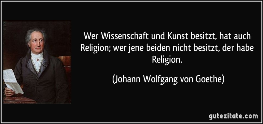 Wer Wissenschaft und Kunst besitzt, hat auch Religion; wer jene beiden nicht besitzt, der habe Religion. (Johann Wolfgang von Goethe)