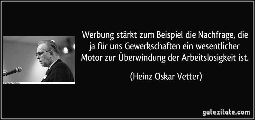 Werbung stärkt zum Beispiel die Nachfrage, die ja für uns Gewerkschaften ein wesentlicher Motor zur Überwindung der Arbeitslosigkeit ist. (Heinz Oskar Vetter)