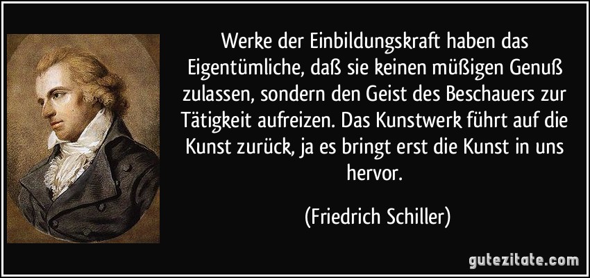 Werke der Einbildungskraft haben das Eigentümliche, daß sie keinen müßigen Genuß zulassen, sondern den Geist des Beschauers zur Tätigkeit aufreizen. Das Kunstwerk führt auf die Kunst zurück, ja es bringt erst die Kunst in uns hervor. (Friedrich Schiller)